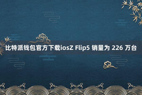 比特派钱包官方下载iosZ Flip5 销量为 226 万台