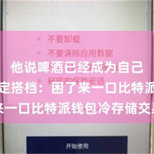 他说啤酒已经成为自己看球的固定搭档：困了来一口比特派钱包冷存储交易